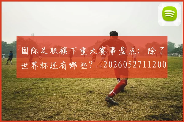 国际足联旗下重大赛事盘点：除了世界杯还有哪些？_20260527112008