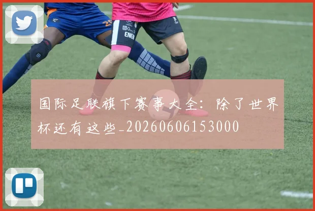 国际足联旗下赛事大全：除了世界杯还有这些_20260606153000