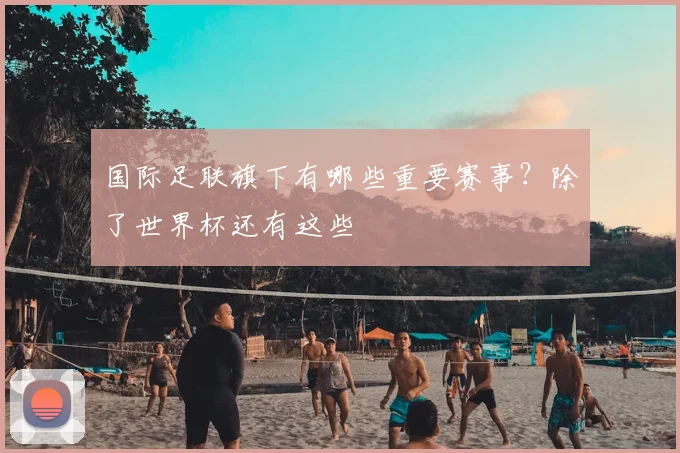 国际足联旗下有哪些重要赛事?除了世界杯还有这些