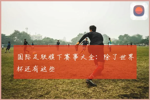 国际足联旗下赛事大全：除了世界杯还有这些