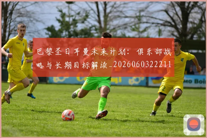 巴黎圣日耳曼未来计划：俱乐部战略与长期目标解读_20260603222112