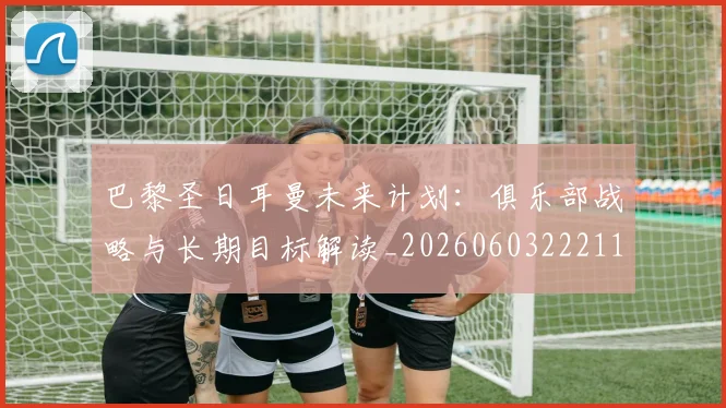 巴黎圣日耳曼未来计划：俱乐部战略与长期目标解读_20260603222112