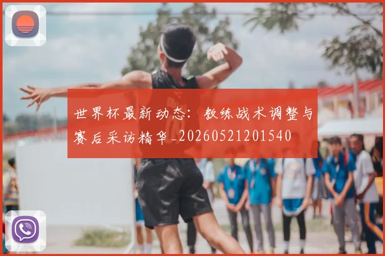 世界杯最新动态：教练战术调整与赛后采访精华_20260521201540