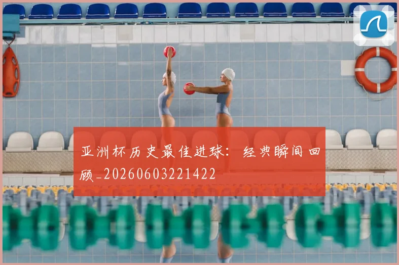亚洲杯历史最佳进球：经典瞬间回顾_20260603221422