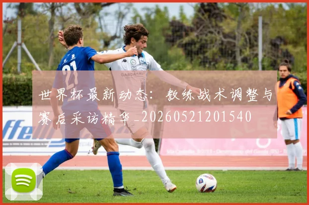 世界杯最新动态：教练战术调整与赛后采访精华_20260521201540