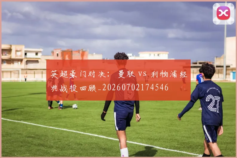英超豪门对决:曼联 vs 利物浦经典战役回顾_20260702174546